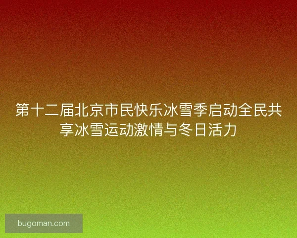 第十二届北京市民快乐冰雪季启动全民共享冰雪运动激情与冬日活力